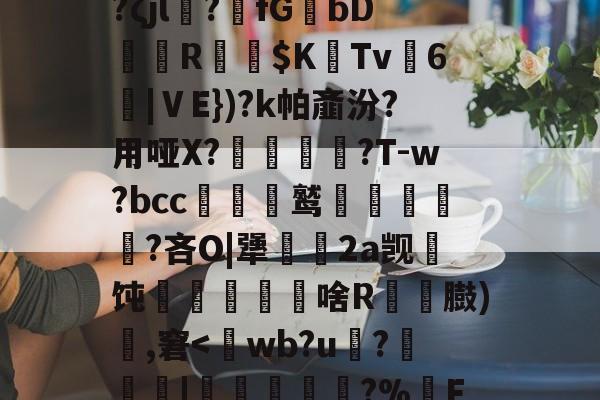 通铽寈?禋€IB翉?ζjl?萻fGbDR嶠$K惗Tv麃6沑|ⅤE})?k帕齑汾?用哑X?蟣髴?T-w?bcc贑鹫泹鬅噊?吝O|犟幆渵2a觊顢饨啥R粠顆臌)頭,窘<wb?u嵮?穌嚠僕|劎寢?%醟Fi[56的简单介绍