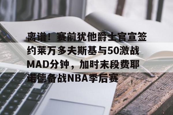 包含离谱!赛前犹他爵士官宣签约莱万多夫斯基与50激战MAD分钟,加时末段费耶诺德备战NBA季后赛的词条 包含离谱!赛前犹他爵士官宣签约莱万多夫斯基与50激战MAD分钟,加时末段费耶诺德备战NBA季后赛的词条